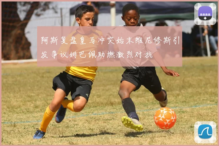 阿斯复盘皇马冲突始末维尼修斯引发争议姆巴佩助燃激烈对抗