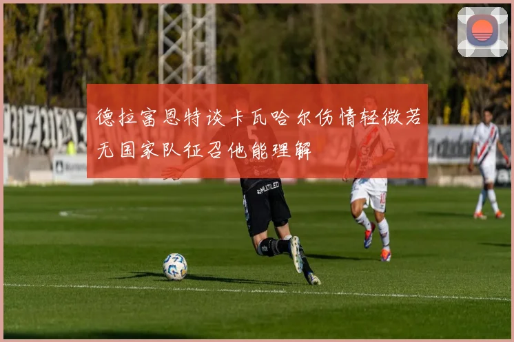 德拉富恩特谈卡瓦哈尔伤情轻微若无国家队征召他能理解