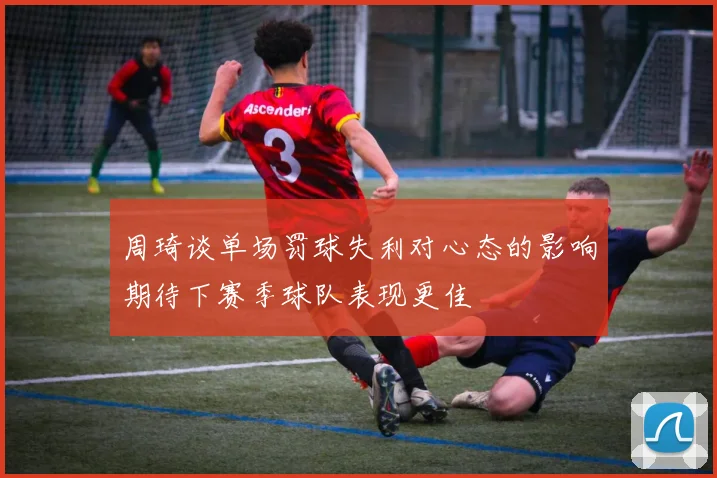 周琦谈单场罚球失利对心态的影响期待下赛季球队表现更佳
