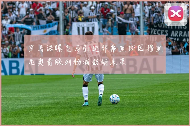 罗马诺曝皇马引进邓弗里斯因穆里尼奥青睐利物浦截胡未果