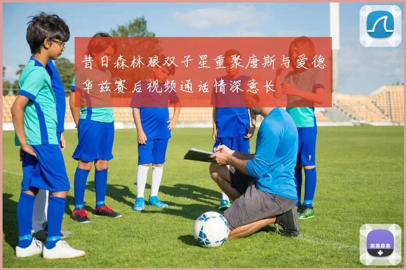 昔日森林狼双子星重聚唐斯与爱德华兹赛后视频通话情深意长