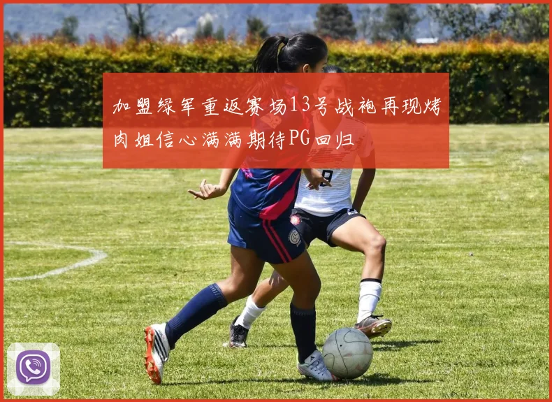 加盟绿军重返赛场13号战袍再现烤肉姐信心满满期待PG回归