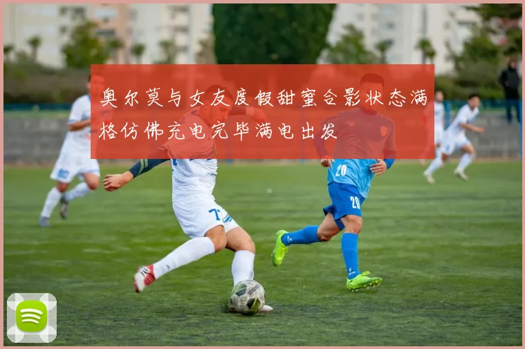 奥尔莫与女友度假甜蜜合影状态满格仿佛充电完毕满电出发