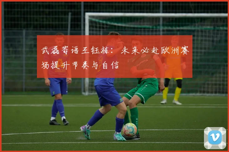 武磊寄语王钰栋：未来必赴欧洲赛场提升节奏与自信