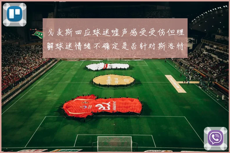 戈麦斯回应球迷嘘声感受受伤但理解球迷情绪不确定是否针对斯洛特