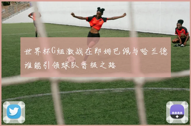 世界杯G组激战在即姆巴佩与哈兰德谁能引领球队晋级之路