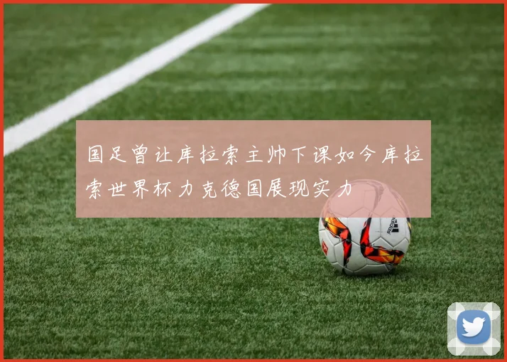 国足曾让库拉索主帅下课如今库拉索世界杯力克德国展现实力