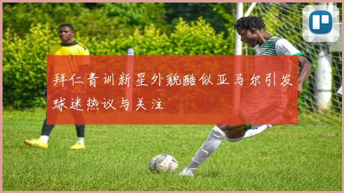 拜仁青训新星外貌酷似亚马尔引发球迷热议与关注